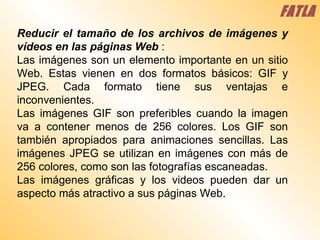 Reducir el tamaño de los archivos de imágenes y vídeos en las páginas Web   :  Las imágenes son un elemento importante en un sitio Web. Estas vienen en dos formatos básicos: GIF y JPEG. Cada formato tiene sus ventajas e inconvenientes.  Las imágenes GIF son preferibles cuando la imagen va a contener menos de 256 colores. Los GIF son también apropiados para animaciones sencillas. Las imágenes JPEG se utilizan en imágenes con más de 256 colores, como son las fotografías escaneadas.  Las imágenes gráficas y los videos pueden dar un aspecto más atractivo a sus páginas Web.  FATLA 