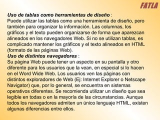 Uso de tablas como herramientas de diseño  :  Puede utilizar las tablas como una herramienta de diseño, pero también para organizar la información. Las columnas, los gráficos y el texto pueden organizarse de forma que aparezcan alineados en los navegadores Web. Si no se utilizan tablas, es complicado mantener los gráficos y el texto alineados en HTML (formato de las páginas Web).  Uso de distintos navegadores   :  Su página Web puede tener un aspecto en su pantalla y otro diferente para los usuarios que la vean, en especial si lo hacen en el Word Wide Web. Los usuarios ven las páginas con distintos exploradores de Web (Ej: Internet Explorer o Netscape Navigator) que, por lo general, se encuentra en sistemas operativos diferentes. Se recomienda utilizar un diseño que sea legible en todas o en la mayoría de las circunstancias. Aunque todos los navegadores admiten un único lenguaje HTML, existen algunas diferencias entre ellos.  FATLA 