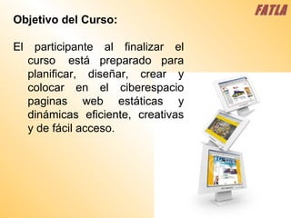 FATLA Objetivo del Curso: El participante al finalizar el curso  está preparado para planificar, diseñar, crear y colocar en el ciberespacio paginas web estáticas y dinámicas eficiente, creativas y de fácil acceso. 