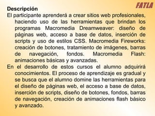 Descripción El participante aprenderá a crear sitios web profesionales, haciendo uso de las herramientas que brindan los programas Macromedia Dreamweaver: diseño de páginas web, acceso a base de datos, inserción de scripts y uso de estilos CSS. Macromedia Fireworks: creación de botones, tratamiento de imágenes, barras de navegación, fondos. Macromedia Flash: animaciones básicas y avanzadas. En el desarrollo de estos cursos el alumno adquirirá conocimientos. El proceso de aprendizaje es gradual y se busca que el alumno domine las herramientas para el diseño de páginas web, el acceso a base de datos, inserción de scripts, diseño de botones, fondos, barras de navegación, creación de animaciones flash básico y avanzado. FATLA 