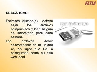 DESCARGAS Estimado alumno(a)  deberá bajar los archivos comprimidos y leer  la guía de laboratorio para cada semana.  Los archivos deber descomprimir en la unidad C:, en lugar que Ud, a configurado como su sitio web local. FATLA 