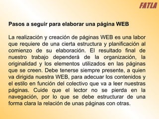 Pasos a seguir para elaborar una página WEB  La realización y creación de páginas WEB es una labor que requiere de una cierta estructura y planificación al comienzo de su elaboración. El resultado final de nuestro trabajo dependerá de la organización, la originalidad y los elementos utilizados en las páginas que se creen. Debe tenerse siempre presente, a quien va dirigida nuestra WEB, para adecuar los contenidos y el estilo en función del colectivo que va a leer nuestras páginas. Cuide que el lector no se pierda en la navegación, por lo que se debe estructurar de una forma clara la relación de unas páginas con otras.   FATLA 
