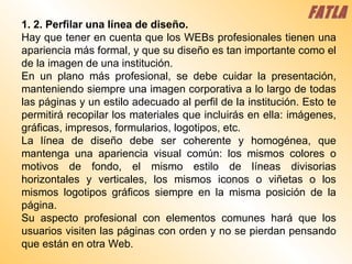 1. 2. Perfilar una línea de diseño.  Hay que tener en cuenta que los WEBs profesionales tienen una apariencia más formal, y que su diseño es tan importante como el de la imagen de una institución.  En un plano más profesional, se debe cuidar la presentación, manteniendo siempre una imagen corporativa a lo largo de todas las páginas y un estilo adecuado al perfil de la institución. Esto te permitirá recopilar los materiales que incluirás en ella: imágenes, gráficas, impresos, formularios, logotipos, etc.  La línea de diseño debe ser coherente y homogénea, que mantenga una apariencia visual común: los mismos colores o motivos de fondo, el mismo estilo de líneas divisorias horizontales y verticales, los mismos iconos o viñetas o los mismos logotipos gráficos siempre en la misma posición de la página.  Su aspecto profesional con elementos comunes hará que los usuarios visiten las páginas con orden y no se pierdan pensando que están en otra Web.  FATLA 