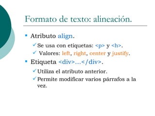 Formato de texto: alineación. Atributo  align . Se usa con etiquetas:  <p>  y  <h> . Valores:  left ,  right ,  center  y  justify . Etiqueta  <div>…</div> . Utiliza el atributo anterior. Permite modificar varios párrafos a la vez. 