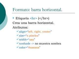 Formato: barra horizontal. Etiqueta  <hr>  (</hr>) Crea una barra horizontal. Atributos: align=“ left, right, center ” size=“ x pixeles ” width=“ xxx ” noshade ->  no muestra sombra color=“ #xxxxxx ”  