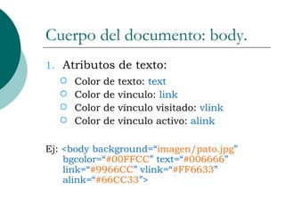 Cuerpo del documento: body. Atributos de texto: Color de texto:  text Color de vínculo:  link Color de vínculo visitado:  vlink Color de vínculo activo:  alink Ej:  <body background=“ imagen/pato.jpg ” bgcolor=“ #00FFCC ” text=“ #006666 ” link=“ #9966CC ” vlink=“ #FF6633 ” alink=“ #66CC33 ”> 