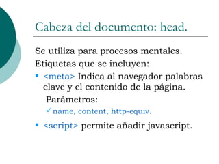 Cabeza del documento: head. Se utiliza para procesos mentales. Etiquetas que se incluyen: <meta>  Indica al navegador palabras clave y el contenido de la página. Parámetros: name, content, http-equiv. <script>  permite añadir javascript. 