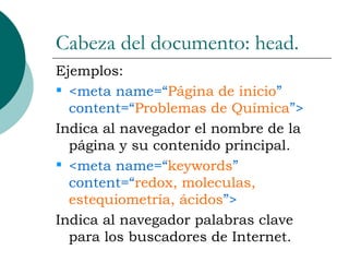 Cabeza del documento: head. Ejemplos: <meta name=“ Página de inicio ” content=“ Problemas de Química ”> Indica al navegador el nombre de la página y su contenido principal. <meta name=“ keywords ” content=“ redox, moleculas, estequiometría, ácidos ”> Indica al navegador palabras clave para los buscadores de Internet. 