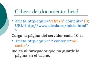 Cabeza del documento: head. <meta http-equiv=“ refresh ” content=“ 10 ; URL=http://www.alcala.es/inicio.html”> Carga la página del servidor cada 10 s. <meta http-equiv=“ “ content=“ no-cache ”> Indica al navegador que no guarde la página en el caché. 