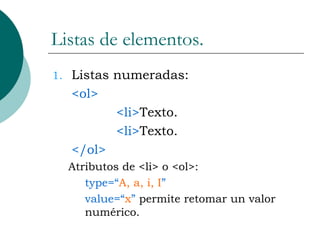 Listas de elementos. Listas numeradas: <ol> <li> Texto. <li> Texto. </ol> Atributos de <li> o <ol>: type=“ A, a, i, I ” value=“ x ”  permite retomar un valor numérico. 