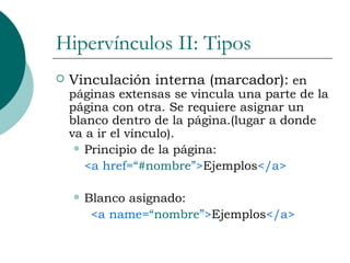 Hipervínculos II: Tipos Vinculación interna (marcador):  en páginas extensas se vincula una parte de la página con otra. Se requiere asignar un blanco dentro de la página.(lugar a donde va a ir el vínculo). Principio de la página:  <a href=“ #nombre ”> Ejemplos </a> Blanco asignado: <a name=“ nombre ”> Ejemplos </a> 