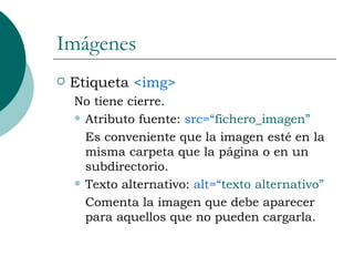 Imágenes Etiqueta  <img>  No tiene cierre. Atributo fuente:  src=“ fichero_imagen ” Es conveniente que la imagen esté en la misma carpeta que la página o en un subdirectorio. Texto alternativo:  alt=“ texto alternativo ” Comenta la imagen que debe aparecer para aquellos que no pueden cargarla. 