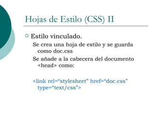 Hojas de Estilo (CSS) II Estilo vinculado. Se crea una hoja de estilo y se guarda como doc.css Se añade a la cabecera del documento <head> como: <link rel=“ stylesheet ” href=“ doc.css ” type=“ text/css ”> 