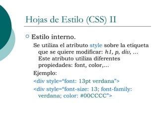 Hojas de Estilo (CSS) II Estilo interno. Se utiliza el atributo  style  sobre la etiqueta que se quiere modificar:  h1, p, div, …  Este atributo utiliza diferentes propiedades: font, color,… Ejemplo: <div style=“font:  13pt verdana ”> <div style=“font-size:  13 ; font-family:  verdana ; color:  #00CCCC ”> 