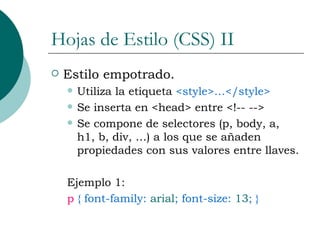 Hojas de Estilo (CSS) II Estilo empotrado. Utiliza la etiqueta  <style>…</style> Se inserta en <head> entre <!-- -->  Se compone de selectores (p, body, a, h1, b, div, …) a los que se añaden propiedades con sus valores entre llaves. Ejemplo 1: p  { font-family:  arial ; font-size:  13 ; } 