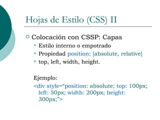 Hojas de Estilo (CSS) II Colocación con CSSP: Capas Estilo interno o empotrado Propiedad  position: [ absolute, relative ] top, left, width, height. Ejemplo: <div style=“position:  absolute ; top:  100px ; left:  50px ; width:  200px ; height:  300px ;”> 