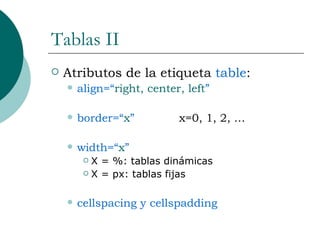 Tablas II Atributos de la etiqueta  table : align=“ right, center, left ” border=“ x ”  x=0, 1, 2, … width=“ x ”  X = %: tablas dinámicas X = px: tablas fijas cellspacing y cellspadding 