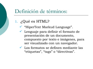 Definición de términos: ¿Qué es HTML? “HiperText Markud Language”. Lenguaje para definir el formato de presentación de un documento, compuesto por texto e imágenes, para ser visualizado con un navegador. Los formatos se definen mediante las “etiquetas”, “tags” o “directivas”. 