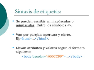 Sintaxis de etiquetas: Se pueden escribir en mayúsculas o  minúsculas . Entre los símbolos <>. Van por parejas: apertura y cierre. Ej: <html> … </html> . Llevan atributos y valores según el formato siguiente: <body   bgcolor= “#00CCFF” > … </body> 