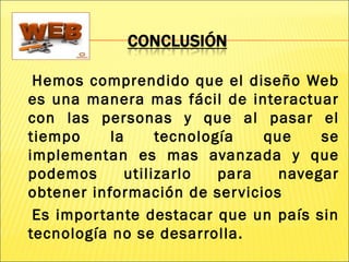 Hemos comprendido que el diseño Web
es una manera mas fácil de interactuar
con las personas y que al pasar el
tiempo la tecnología que se
implementan es mas avanzada y que
podemos utilizarlo para navegar
obtener información de servicios
Es importante destacar que un país sin
tecnología no se desarrolla.
 