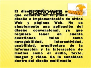 El diseño Web es una actividad
que consiste en la planificación,
diseño e implementación de sitios
Web y páginas Web. No es
simplemente una aplicación del
diseño convencional, ya que
requiere tener en cuenta
cuestiones tales como
navegabilidad, interactividad,
usabilidad, arquitectura de la
información y la interacción de
medios como el audio, texto,
imagen y vídeo. Se lo considera
dentro del diseño multimedia.
 