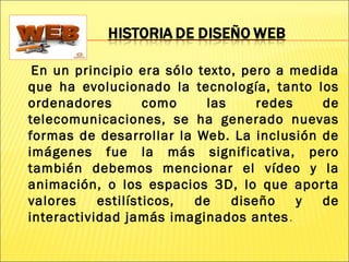 En un principio era sólo texto, pero a medida
que ha evolucionado la tecnología, tanto los
ordenadores como las redes de
telecomunicaciones, se ha generado nuevas
formas de desarrollar la Web. La inclusión de
imágenes fue la más significativa, pero
también debemos mencionar el vídeo y la
animación, o los espacios 3D, lo que aporta
valores estilísticos, de diseño y de
interactividad jamás imaginados antes.
 