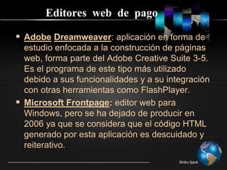 Editores  web  de  pagoAdobeDreamweaver: aplicación en forma de estudio enfocada a la construcción de páginas web, forma parte del Adobe Creative Suite 3-5. Es el programa de este tipo más utilizado debido a sus funcionalidades y a su integración con otras herramientas como FlashPlayer.Microsoft Frontpage: editor web para Windows, pero se ha dejado de producir en 2006 ya que se considera que el código HTML generado por esta aplicación es descuidado y reiterativo.Shibu lijack