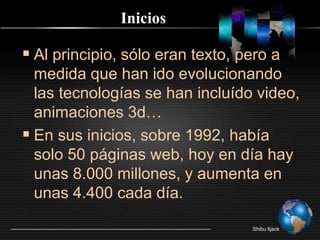 IniciosAl principio, sólo eran texto, pero a medida que han ido evolucionando las tecnologías se han incluído video, animaciones 3d…En sus inicios, sobre 1992, había solo 50 páginas web, hoy en día hay unas 8.000 millones, y aumenta en unas 4.400 cada día.Shibu lijack