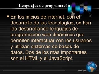Lenguajes de programacónEn los inicios de internet, con el desarrollo de las tecnologías, se han ido desarrollando lenguajes de programación web dinámicos que permiten interactuar con los usuarios y utilizan sistemas de bases de datos. Dos de los más importantes son el HTML y el JavaScript.Shibu lijack