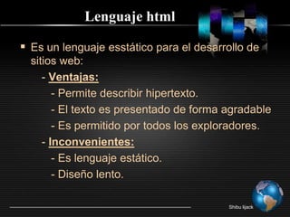Lenguaje htmlEs un lenguaje esstático para el desarrollo de sitios web:       - Ventajas:          - Permite describir hipertexto.          - El texto es presentado de forma agradable          - Es permitido por todos los exploradores.       - Inconvenientes:          - Es lenguaje estático.          - Diseño lento.Shibu lijack
