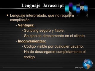 Lenguaje  JavascriptLenguaje interpretado, que no requiere compilación:         - Ventajas:              - Scripting seguro y fiable.              - Se ejecuta directamente en el cliente.        - Inconvenientes:              - Código visible por cualquier usuario.              - Ha de descargarse completamente el                código.Shibu lijack