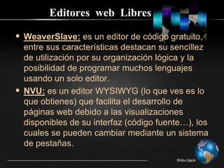Editores  web  LibresWeaverSlave: es un editor de código gratuito, entre sus características destacan su sencillez de utilización por su organización lógica y la posibilidad de programar muchos lenguajes usando un solo editor.NVU: es un editor WYSIWYG (lo que ves es lo que obtienes) que facilita el desarrollo de páginas web debido a las visualizaciones disponibles de su interfaz (código fuente…), los cuales se pueden cambiar mediante un sistema de pestañas.Shibu lijack