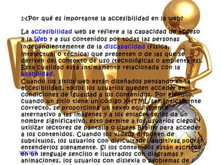 1- ¿Por qué es importante la accesibilidad en la web? La  accesibilidad  web se refiere a la capacidad de acceso a la  Web  y a sus contenidos por todas las personas independientemente de la  discapacidad  (física, intelectual o técnica) que presenten o de las que se deriven del contexto de uso (tecnológicas o ambientales). Esta cualidad está íntimamente relacionada con la  usabilidad . Cuando los sitios web están diseñados pensando en la accesibilidad, todos los usuarios pueden acceder en condiciones de igualdad a los contenidos. Por ejemplo, cuando un sitio tiene un código XHTML semánticamente correcto, se proporciona un texto equivalente alternativo a las imágenes y a los enlaces se les da un nombre significativo, esto permite a los usuarios ciegos utilizar lectores de pantalla o líneas Braille para acceder a los contenidos. Cuando los vídeos disponen de subtítulos, los usuarios con dificultades auditivas podrán entenderlos plenamente. Si los contenidos están escritos en un lenguaje sencillo e ilustrados con diagramas y animaciones, los usuarios con dislexia o problemas de aprendizaje están en mejores condiciones de entenderlos. VOLVER 