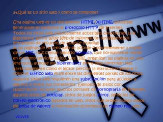 3-¿Qué es un sitio web y como se compone? Una página web es un documento  HTML / XHTML  accesible generalmente mediante el  protocolo   HTTP  de Internet. Todos los sitios web públicamente accesibles constituyen una gigantesca  World Wide Web  de información (un gigantesco entramado de recursos de alcance mundial). A las páginas de un sitio web se accede frecuentemente a través de un  URL  raíz común llamado  portada , que normalmente reside en el mismo servidor físico. Los URL organizan las páginas en una jerarquía, aunque los  hiperenlaces  entre ellas controlan más particularmente cómo el lector percibe la estructura general y cómo el  tráfico web  fluye entre las diferentes partes de los sitios. Algunos sitios web requieren una  subscripción  para acceder a algunos o todos sus contenidos. Ejemplos de sitios con subscripción incluyen muchos portales de  pornografía  en Internet, algunos sitios de  noticias , sitios de juegos,  foros , servicios de  correo electrónico  basados en web, sitios que proporcionan datos de  bolsa de valores  e información económica en  tiempo real , etc. VOLVER 