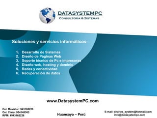 Soluciones y servicios informáticos:

          1.   Desarrollo de Sistemas
          2.   Diseño de Páginas Web
          3.   Soporte técnico de Pc e impresoras
          4.   Diseño web, hosting y dominio
          5.   Redes y conectividad
          6.   Recuperación de datos




                             www.DatasystemPC.com
Cel. Movistar: 943168226
Cel. Claro: 954146363                                E-mail: charles_system@hotmail.com
RPM: #943168226                    Huancayo – Perú           info@datasystempc.com
 