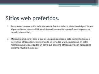 Sitios web preferidos.
1. Avaaz.com : su contenido informativo me llamo mucho la atención de igual forma
   al presentarme sus estadísticas e interacciones en tiempo real me atrapo en su
   mundo informativo.

2. Mercedes-amg.com : pese a que es una pagina pesada, esta es muy llamativa e
   interactiva atrapándome en su mundo se seriedad y lujo, pueda que en estos
   momentos no sea asequible un carro que ellos me ofrecen pero con esta pagina
   lo siento mucho mas cerca.
 