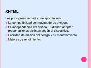 XHTML
Las principales ventajas que aportan son:
 La compatibilidad con navegadores antiguos

 La independencia del diseño. Pudiendo adoptar
  presentaciones distintas según el dispositivo.
 Facilidad de edición del código y su mantenimiento

 Mejoras de rendimiento.
 