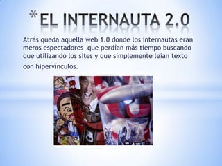 *
Atrás queda aquella web 1.0 donde los internautas eran
meros espectadores que perdían más tiempo buscando
que utilizando los sites y que simplemente leían texto
con hipervínculos.
 