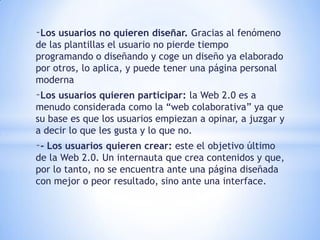 -Los usuarios no quieren diseñar. Gracias al fenómeno
de las plantillas el usuario no pierde tiempo
programando o diseñando y coge un diseño ya elaborado
por otros, lo aplica, y puede tener una página personal
moderna
-Los usuarios quieren participar: la Web 2.0 es a
menudo considerada como la “web colaborativa” ya que
su base es que los usuarios empiezan a opinar, a juzgar y
a decir lo que les gusta y lo que no.
-- Los usuarios quieren crear: este el objetivo último
de la Web 2.0. Un internauta que crea contenidos y que,
por lo tanto, no se encuentra ante una página diseñada
con mejor o peor resultado, sino ante una interface.
 