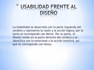 *

La Usabilidad se desarrolla con la parte izquierda del
cerebro y representa la razón y la acción lógica; por lo
tanto se corresponde con Marte. Por su parte, el
Diseño reside en la parte derecha del cerebro y se
identifica con lo emocional y la acción intuitiva, así
que se corresponde con Venus.
 