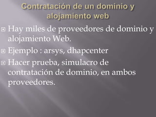  Hay miles de proveedores de dominio y
  alojamiento Web.
 Ejemplo : arsys, dhapcenter

 Hacer prueba, simulacro de
  contratación de dominio, en ambos
  proveedores.
 