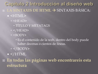    LA SINTAXIS DE HTML  SINTAXIS BÁSICA:
     <HTML>
         <HEAD>
           TÍTULO Y METATAGS
         </HEAD>
         <BODY>
             Es el contenido de la web, dentro del body puede
              haber decenas o cientos de líneas.
         </BODY>
       </HTML
   En todas las páginas web encontrareis esta
    estructura
 