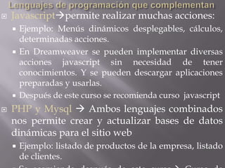    Javascriptpermite realizar muchas acciones:
     Ejemplo: Menús dinámicos desplegables, cálculos,
      determinadas acciones.
     En Dreamweaver se pueden implementar diversas
      acciones javascript sin necesidad de tener
      conocimientos. Y se pueden descargar aplicaciones
      preparadas y usarlas.
     Después de este curso se recomienda curso javascript

   PHP y Mysql  Ambos lenguajes combinados
    nos permite crear y actualizar bases de datos
    dinámicas para el sitio web
       Ejemplo: listado de productos de la empresa, listado
        de clientes.
 