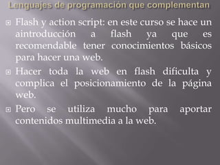    Flash y action script: en este curso se hace un
    aintroducción     a     flash   ya    que    es
    recomendable tener conocimientos básicos
    para hacer una web.
   Hacer toda la web en flash dificulta y
    complica el posicionamiento de la página
    web.
   Pero se utiliza mucho para aportar
    contenidos multimedia a la web.
 