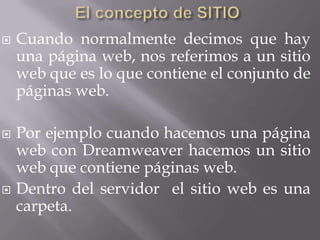    Cuando normalmente decimos que hay
    una página web, nos referimos a un sitio
    web que es lo que contiene el conjunto de
    páginas web.

   Por ejemplo cuando hacemos una página
    web con Dreamweaver hacemos un sitio
    web que contiene páginas web.
   Dentro del servidor el sitio web es una
    carpeta.
 