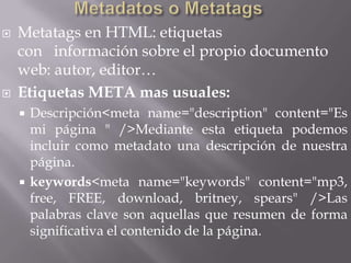    Metatags en HTML: etiquetas
    con información sobre el propio documento
    web: autor, editor…
   Etiquetas META mas usuales:
     Descripción<meta name="description" content="Es
      mi página " />Mediante esta etiqueta podemos
      incluir como metadato una descripción de nuestra
      página.
     keywords<meta name="keywords" content="mp3,
      free, FREE, download, britney, spears" />Las
      palabras clave son aquellas que resumen de forma
      significativa el contenido de la página.
 