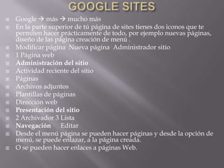    Google  más  mucho más
   En la parte superior de tú página de sites tienes dos iconos que te
    permiten hacer prácticamente de todo, por ejemplo nuevas páginas,
    diseño de las página creación de menú .
   Modificar página Nueva página Administrador sitio
   1 Página web
   Administración del sitio
   Actividad reciente del sitio
   Páginas
   Archivos adjuntos
   Plantillas de páginas
   Dirección web
   Presentación del sitio
   2 Archivador 3 Lista
   Navegación Editar
   Desde el menú página se pueden hacer páginas y desde la opción de
    menú, se puede enlazar, a la página creada.
   O se pueden hacer enlaces a páginas Web.
 