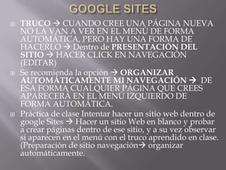    TRUCO  CUANDO CREE UNA PÁGINA NUEVA
    NO LA VAN A VER EN EL MENÚ DE FORMA
    AUTOMÁTICA, PERO HAY UNA FORMA DE
    HACERLO  Dentro de PRESENTACIÓN DEL
    SITIO  HACER CLICK EN NAVEGACIÓN
    (EDITAR)
   Se recomienda la opción  ORGANIZAR
    AUTOMÁTICAMENTE MI NAVEGACIÓN  DE
    ESA FORMA CUALQUIER PÁGINA QUE CREES
    APARECERÁ EN EL MENÚ IZQUIERDO DE
    FORMA AUTOMÁTICA.
   Práctica de clase Intentar hacer un sitio web dentro de
    google Sites  Hacer un sitio Web en blanco y probar
    a crear páginas dentro de ese sitio, y a su vez observar
    si aparecen en el menú con el truco aprendido en clase.
    (Preparación de sitio navegación organizar
    automáticamente.
 