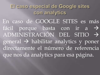 En caso de GOOGLE SITES es más
fácil porque basta con ir a 
ADMINISTRACIÓN DEL SITIO 
general  habilitar analytics y poner
directamente el número de referencia
que nos da analytics para esa página.
 