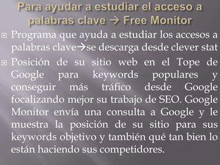    Programa que ayuda a estudiar los accesos a
    palabras clavese descarga desde clever stat
   Posición de su sitio web en el Tope de
    Google para keywords populares y
    conseguir más tráfico desde Google
    focalizando mejor su trabajo de SEO. Google
    Monitor envía una consulta a Google y le
    muestra la posición de su sitio para sus
    keywords objetivo y también qué tan bien lo
    están haciendo sus competidores.
 